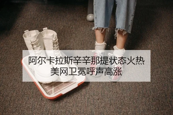 阿尔卡拉斯辛辛那提状态火热 美网卫冕呼声高涨